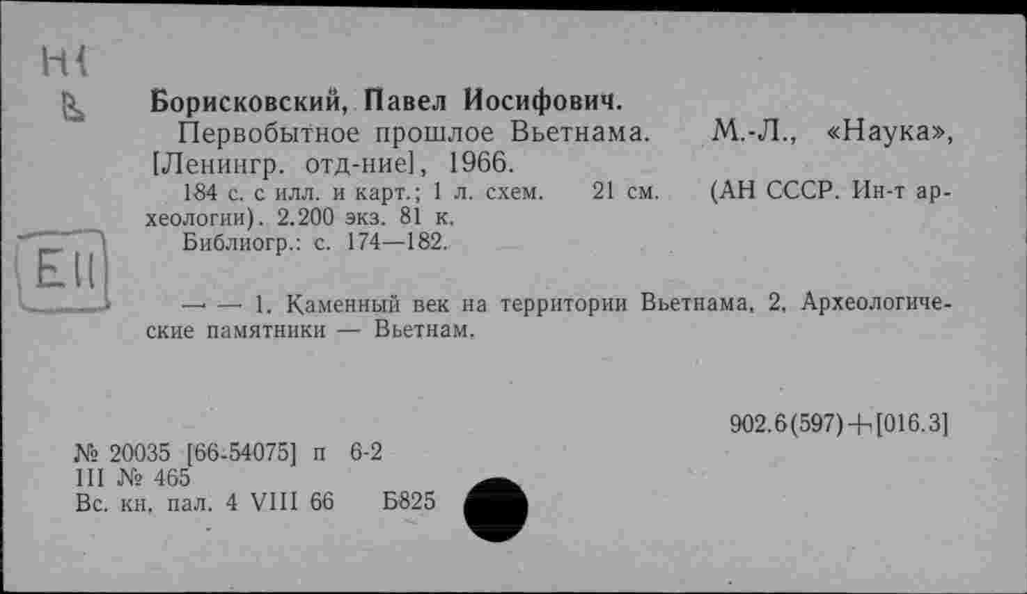 ﻿ш
в»
'Elf
Борисковский, Павел Иосифович.
Первобытное прошлое Вьетнама.
[Ленингр. отд-ние], 1966.
184 с. с илл. и карт.; 1 л. схем. 21 см.
хеологии). 2.200 экз. 81 к.
Библиогр.: с. 174—182.
М.-Л., «Наука»,
(АН СССР. Ин-т ар-
_ _ 1. Каменный век на территории Вьетнама, 2, Археологические памятники — Вьетнам.
902.6 (597)-h [016.3]
№ 20035 [66-54075] п 6-2
III № 465
Вс. кн, пал. 4 VIII 66	Б825